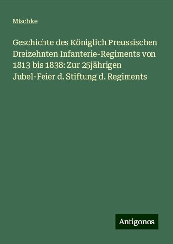Geschichte des Königlich Preussischen Dreizehnten Infanterie-Regiments von 1813 bis 1838: Zur 25jährigen Jubel-Feier d. Stiftung d. Regiments von Antigonos Verlag