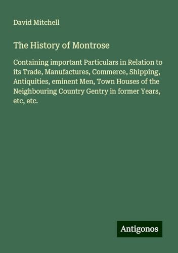 The History of Montrose: Containing important Particulars in Relation to its Trade, Manufactures, Commerce, Shipping, Antiquities, eminent Men, Town ... Country Gentry in former Years, etc, etc. The History of Montrose: Containing important Particulars in Relation to its Trade, Manufactures, Commerce, Shipping, Antiquities, eminent Men, Town ... Country Gentry in former Years, etc, etc. von Antigonos Verlag