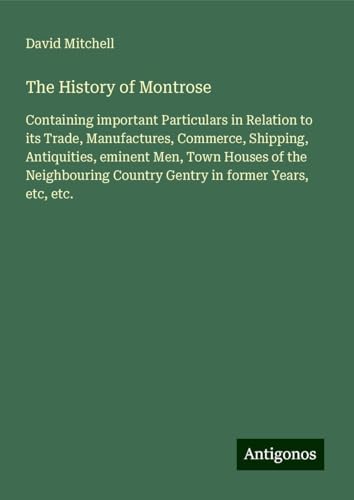 The History of Montrose: Containing important Particulars in Relation to its Trade, Manufactures, Commerce, Shipping, Antiquities, eminent Men, Town ... Country Gentry in former Years, etc, etc. The History of Montrose: Containing important Particulars in Relation to its Trade, Manufactures, Commerce, Shipping, Antiquities, eminent Men, Town ... Country Gentry in former Years, etc, etc. von Antigonos Verlag