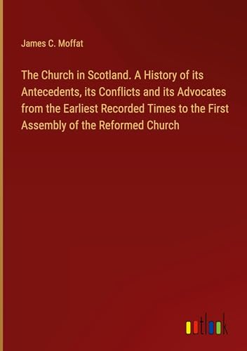 The Church in Scotland. A History of its Antecedents, its Conflicts and its Advocates from the Earliest Recorded Times to the First Assembly of the Reformed Church von Outlook Verlag