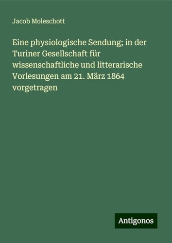 Eine physiologische Sendung; in der Turiner Gesellschaft für wissenschaftliche und litterarische Vorlesungen am 21. März 1864 vorgetragen von Antigonos Verlag