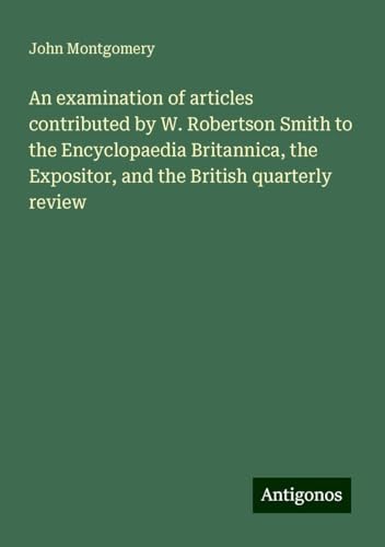 An examination of articles contributed by W. Robertson Smith to the Encyclopaedia Britannica, the Expositor, and the British quarterly review von Antigonos Verlag