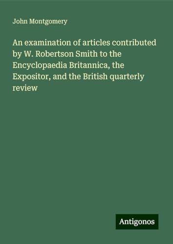 An examination of articles contributed by W. Robertson Smith to the Encyclopaedia Britannica, the Expositor, and the British quarterly review von Antigonos Verlag