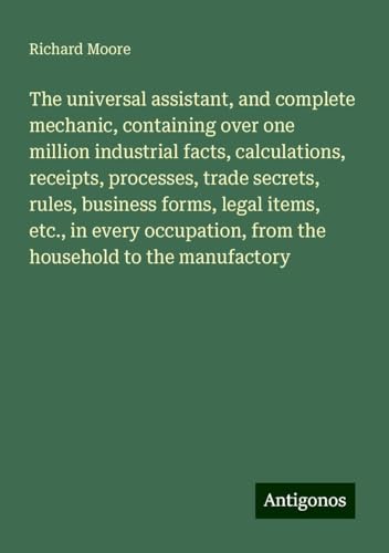 The universal assistant, and complete mechanic, containing over one million industrial facts, calculations, receipts, processes, trade secrets, rules, ... from the household to the manufactory The universal assistant, and complete mechanic, containing over one million industrial facts, calculations, receipts, processes, trade secrets, rules, ... from the household to the manufactory