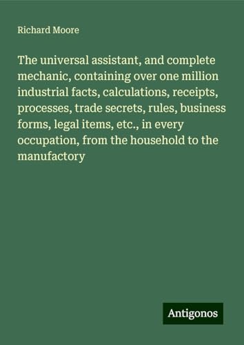 The universal assistant, and complete mechanic, containing over one million industrial facts, calculations, receipts, processes, trade secrets, rules, ... from the household to the manufactory