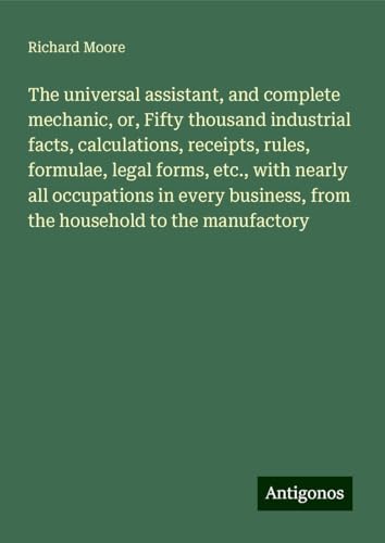 The universal assistant, and complete mechanic, or, Fifty thousand industrial facts, calculations, receipts, rules, formulae, legal forms, etc., with ... from the household to the manufactory von Antigonos Verlag