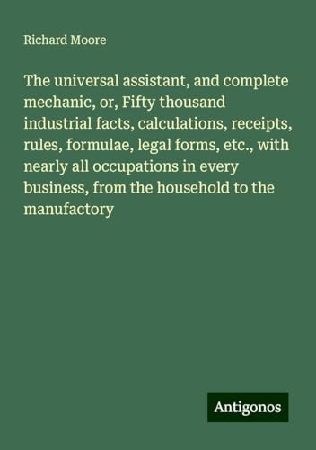 The universal assistant, and complete mechanic, or, Fifty thousand industrial facts, calculations, receipts, rules, formulae, legal forms, etc., with ... from the household to the manufactory von Antigonos Verlag