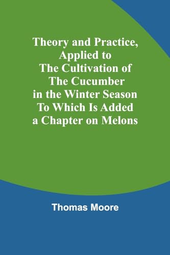 Theory and Practice, Applied to the Cultivation of the Cucumber in the Winter Season To Which Is Added a Chapter on Melons von Alpha Edition