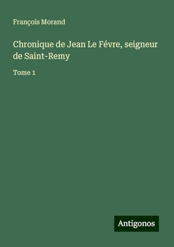 Chronique de Jean Le Févre, seigneur de Saint-Remy: Tome 1 von Antigonos Verlag