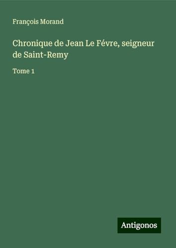 Chronique de Jean Le Févre, seigneur de Saint-Remy: Tome 1 von Antigonos Verlag