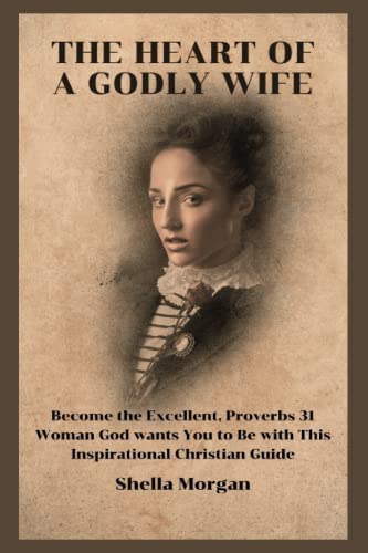 THE HEART OF A GODLY WIFE: Become The Excellent, Proverbs 31 Woman God Wants You To Be With This Inspirational Christian Guide