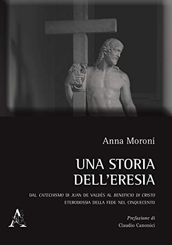Una storia dell'eresia. Dal catechismo di Juan De Valdés al beneficio di Cristo. Eterodossia della fede nel Cinquecento von Aracne