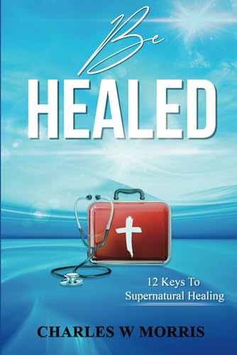 BE HEALED: 12 Keys To Supernatural Healing