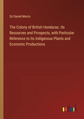 The Colony of British Honduras. Its Resources and Prospects, with Particular Reference to Its Indigenous Plants and Economic Productions von Outlook Verlag