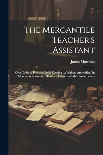 The Mercantile Teacher's Assistant: Or a Guide to Practical Book-Keeping ...: With an Appendix; On Merchants Accounts, Bills of Exchange, and Mercantile Letters