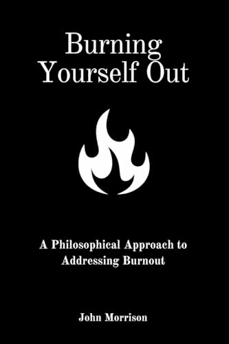 Burning Yourself Out: A Philosophical Approach to Addressing Burnout: A Philosophical Approach von John Morrison
