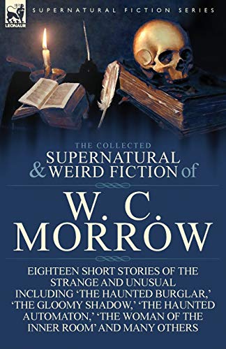 The Collected Supernatural and Weird Fiction of W. C. Morrow: Eighteen Short Stories of the Strange and Unusual Including 'The Haunted Burglar, ' 'The von Leonaur Ltd