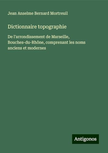 Dictionnaire topographie: De l'arrondissement de Marseille, Bouches-du-Rhône, comprenant les noms anciens et modernes von Antigonos Verlag