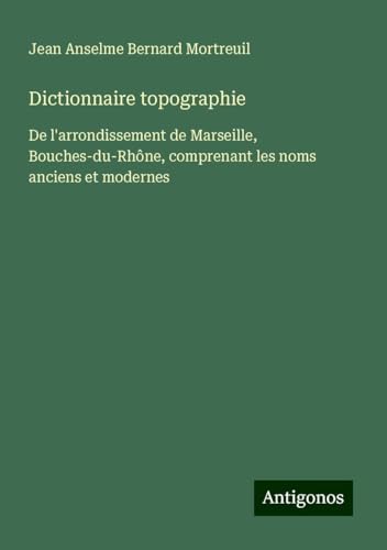 Dictionnaire topographie: De l'arrondissement de Marseille, Bouches-du-Rhône, comprenant les noms anciens et modernes von Antigonos Verlag