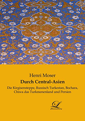 Durch Central-Asien: Die Kirgisensteppe, Russisch Turkestan, Bochara, Chiwa das Turkmenenland und Persien von Classic-Library
