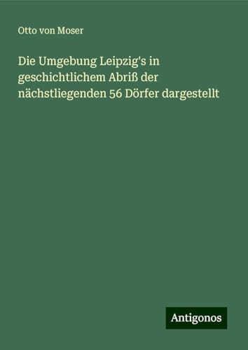 Die Umgebung Leipzig's in geschichtlichem Abriß der nächstliegenden 56 Dörfer dargestellt von Antigonos Verlag