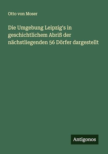 Die Umgebung Leipzig's in geschichtlichem Abriß der nächstliegenden 56 Dörfer dargestellt von Antigonos Verlag