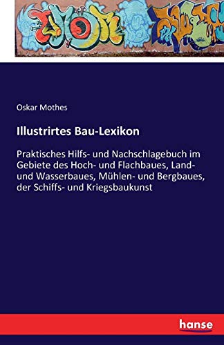 Illustrirtes Bau-Lexikon: Praktisches Hilfs- und Nachschlagebuch im Gebiete des Hoch- und Flachbaues, Land- und Wasserbaues, Mühlen- und Bergbaues, der Schiffs- und Kriegsbaukunst von Hansebooks