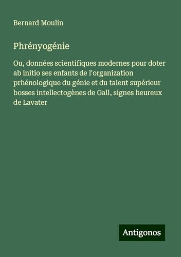 Phrényogénie: Ou, données scientifiques modernes pour doter ab initio ses enfants de l'organization prhénologique du génie et du talent supérieur ... de Gall, signes heureux de Lavater von Antigonos Verlag