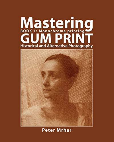 Mastering Gum Print - Book 1: Monochrome Printing: Historical and Alternative Photography