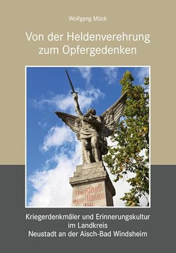 Von der Heldenverehrung zum Opfergedenken. Kriegerdenkmäler im Landkreis Neustadt an der Aisch-Bad Windsheim: Sonderband 2 der Miszellen zur Stadt Neustadt an der Aisch Von der Heldenverehrung zum Opfergedenken. Kriegerdenkmäler im Landkreis Neustadt an der Aisch-Bad Windsheim: Sonderband 2 der Miszellen zur Stadt Neustadt an der Aisch