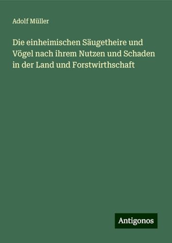 Die einheimischen Säugetheire und Vögel nach ihrem Nutzen und Schaden in der Land und Forstwirthschaft Die einheimischen Säugetheire und Vögel nach ihrem Nutzen und Schaden in der Land und Forstwirthschaft