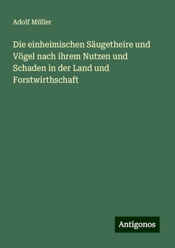 Die einheimischen Säugetheire und Vögel nach ihrem Nutzen und Schaden in der Land und Forstwirthschaft Die einheimischen Säugetheire und Vögel nach ihrem Nutzen und Schaden in der Land und Forstwirthschaft