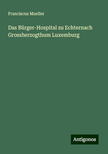 Das Bürger-Hospital zu Echternach Grossherzogthum Luxemburg von Antigonos Verlag