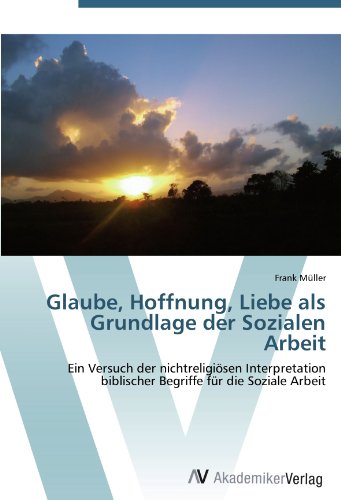 Glaube, Hoffnung, Liebe als Grundlage der Sozialen Arbeit: Ein Versuch der nichtreligiösen Interpretation biblischer Begriffe für die Soziale Arbeit Glaube, Hoffnung, Liebe als Grundlage der Sozialen Arbeit: Ein Versuch der nichtreligiösen Interpretation biblischer Begriffe für die Soziale Arbeit