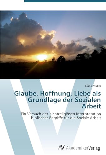 Glaube, Hoffnung, Liebe als Grundlage der Sozialen Arbeit: Ein Versuch der nichtreligiösen Interpretation biblischer Begriffe für die Soziale Arbeit Glaube, Hoffnung, Liebe als Grundlage der Sozialen Arbeit: Ein Versuch der nichtreligiösen Interpretation biblischer Begriffe für die Soziale Arbeit