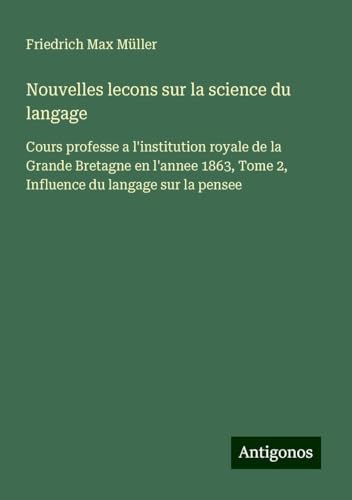 Nouvelles lecons sur la science du langage: Cours professe a l'institution royale de la Grande Bretagne en l'annee 1863, Tome 2, Influence du langage sur la pensee Nouvelles lecons sur la science du langage: Cours professe a l'institution royale de la Grande Bretagne en l'annee 1863, Tome 2, Influence du langage sur la pensee von Antigonos Verlag