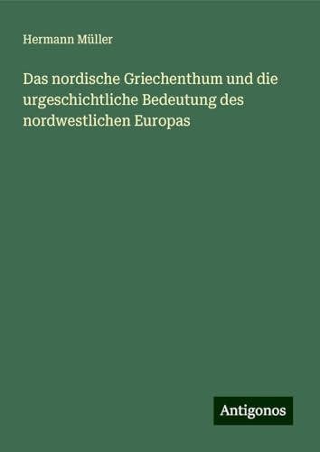 Das nordische Griechenthum und die urgeschichtliche Bedeutung des nordwestlichen Europas von Antigonos Verlag