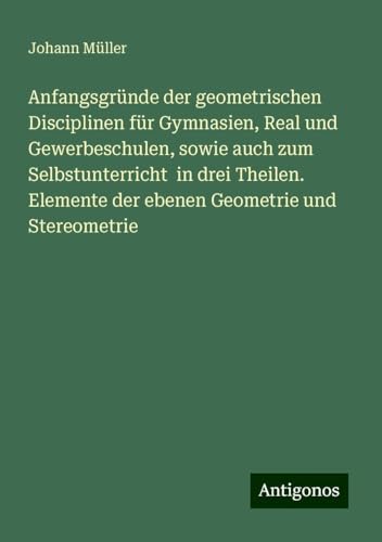 Anfangsgründe der geometrischen Disciplinen für Gymnasien, Real und Gewerbeschulen, sowie auch zum Selbstunterricht in drei Theilen. Elemente der ebenen Geometrie und Stereometrie von Antigonos Verlag