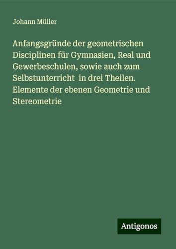 Anfangsgründe der geometrischen Disciplinen für Gymnasien, Real und Gewerbeschulen, sowie auch zum Selbstunterricht in drei Theilen. Elemente der ebenen Geometrie und Stereometrie von Antigonos Verlag