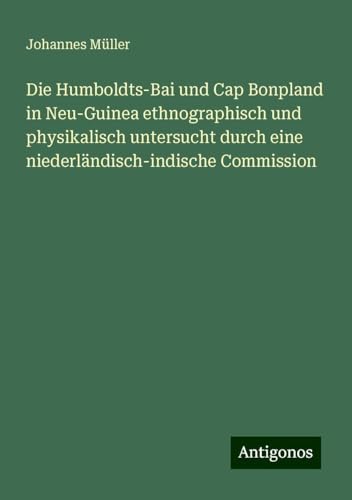 Die Humboldts-Bai und Cap Bonpland in Neu-Guinea ethnographisch und physikalisch untersucht durch eine niederländisch-indische Commission von Antigonos Verlag