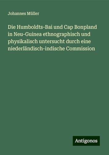 Die Humboldts-Bai und Cap Bonpland in Neu-Guinea ethnographisch und physikalisch untersucht durch eine niederländisch-indische Commission von Antigonos Verlag