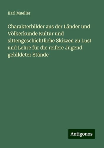 Charakterbilder aus der Länder und Völkerkunde Kultur und sittengeschichtliche Skizzen zu Lust und Lehre für die reifere Jugend gebildeter Stände von Antigonos Verlag