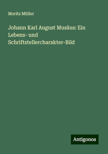 Johann Karl August Musäus: Ein Lebens- und Schriftstellercharakter-Bild von Antigonos Verlag