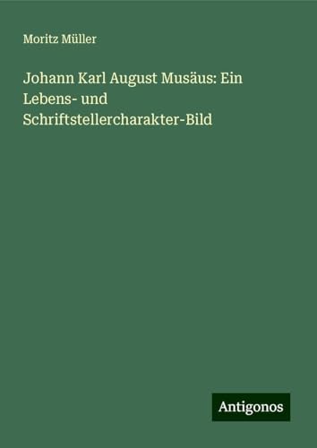 Johann Karl August Musäus: Ein Lebens- und Schriftstellercharakter-Bild von Antigonos Verlag