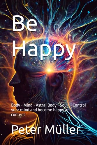Be Happy: Body - Mind - Astral Body - Soul -- Control your mind and become happy and content von Independently published