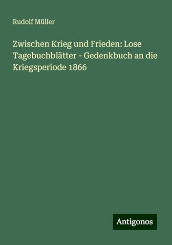 Zwischen Krieg und Frieden: Lose Tagebuchblätter - Gedenkbuch an die Kriegsperiode 1866 von Antigonos Verlag