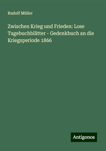 Zwischen Krieg und Frieden: Lose Tagebuchblätter - Gedenkbuch an die Kriegsperiode 1866 von Antigonos Verlag