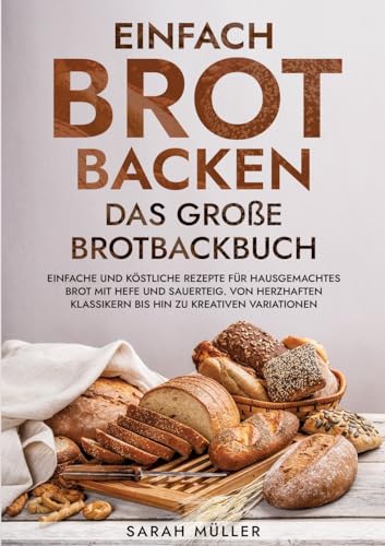 Einfach Brot Backen - Das große Brotbackbuch: Einfache und köstliche Rezepte für hausgemachtes Brot mit Hefe und Sauerteig. Von herzhaften Klassikern bis hin zu kreativen Variationen