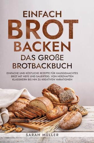 Einfach Brot Backen - Das große Brotbackbuch: Einfache und köstliche Rezepte für hausgemachtes Brot mit Hefe und Sauerteig. Von herzhaften Klassikern bis hin zu kreativen Variationen