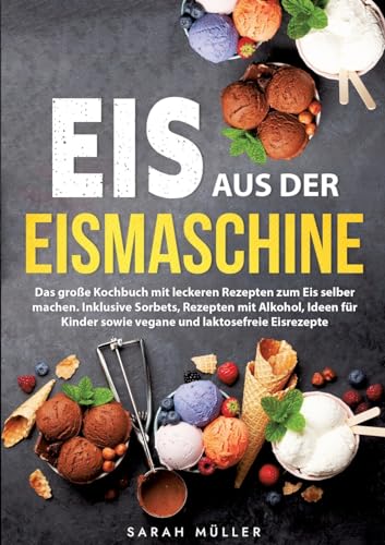 Eis aus der Eismaschine: Das große Kochbuch mit leckeren Rezepten zum Eis selber machen. Inklusive Sorbets, Rezepten mit Alkohol, Ideen für Kinder sowie vegane und laktosefreie Eisrezepte